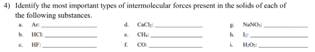 4) Identify the most important types of intermolecular forces present in the solids of each of
the following substances.
Ar:
d.
CaCl₂:
NaNO₂:
b.
HCI:
e.
CH4:
h.
1₂:
HF:
f.
CO:
i.
H₂O₂:
C.