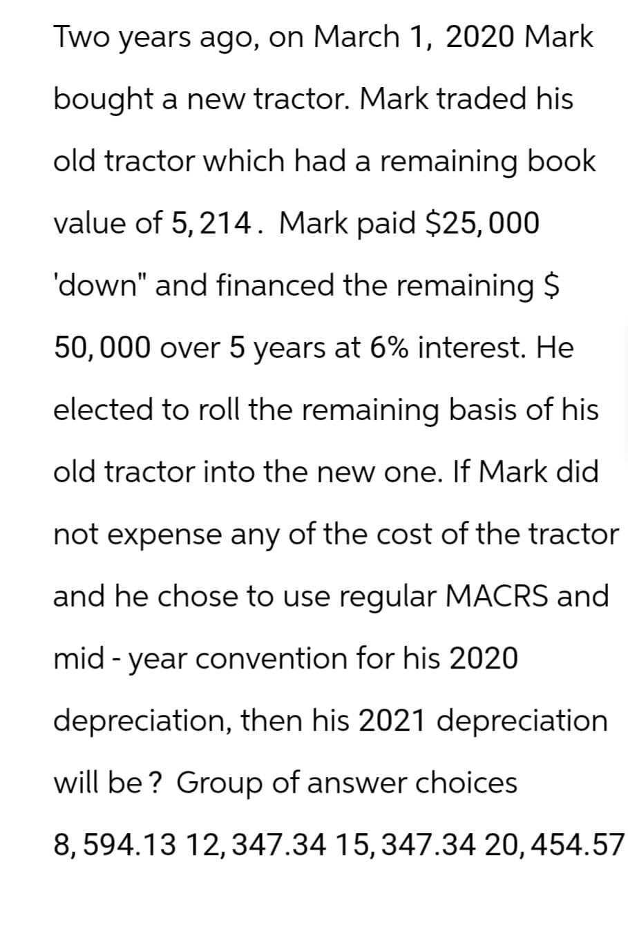 Two years ago, on March 1, 2020 Mark
bought a new tractor. Mark traded his
old tractor which had a remaining book
value of 5,214. Mark paid $25,000
'down" and financed the remaining $
50,000 over 5 years at 6% interest. He
elected to roll the remaining basis of his
old tractor into the new one. If Mark did
not expense any of the cost of the tractor
and he chose to use regular MACRS and
mid-year convention for his 2020
depreciation, then his 2021 depreciation
will be? Group of answer choices.
8,594.13 12,347.34 15, 347.34 20, 454.57