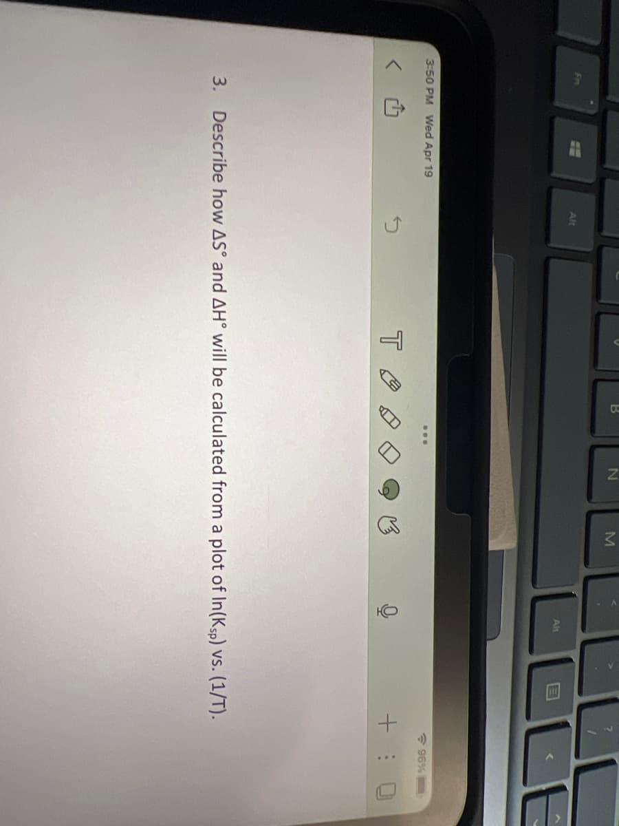 Fn
3:50 PM Wed Apr 19
Alt
Ĵ
T
...
M
HO
Alt
96%
3. Describe how AS and AH° will be calculated from a plot of In(Ksp) vs. (1/T).
E
+:0