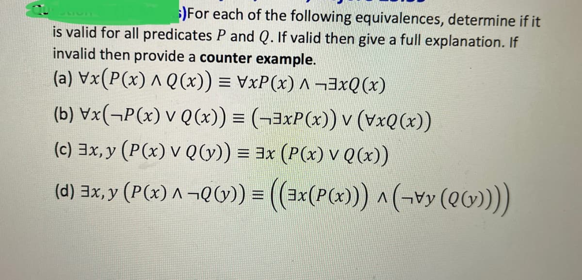 )For each of the following equivalences, determine if it
is valid for all predicates P and Q. If valid then give a full explanation. If
invalid then provide a counter example.
(a) \x(P(x) ^ Q(x)) = \xP(x) ^ ¬³xQ(x)
(b) Vx(P(x) v Q(x)) = (-3xP(x)) v (vxQ(x))
(c) 3x, y (P(x) v Q (y)) = 3x (P(x) v Q(x))
(d) 3x, y (P(x) ^ ¬Q(y)) = ((3x(P(x)))^((())))