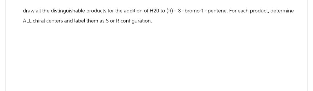 draw all the distinguishable products for the addition of H20 to (R) - 3 - bromo-1 - pentene. For each product, determine
ALL chiral centers and label them as S or R configuration.