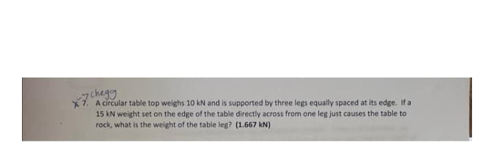 chegg
7. A circular table top weighs 10 kN and is supported by three legs equally spaced at its edge. If a
15 kN weight set on the edge of the table directly across from one leg just causes the table to
rock, what is the weight of the table leg? (1.667 kN)