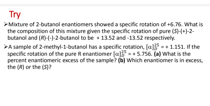 Try
Mixture of 2-butanol enantiomers showed a specific rotation of +6.76. What is
the composition of this mixture given the specific rotation of pure (S)-(+)-2-
butanol and (R)-(-)-2-butanol to be + 13.52 and -13.52 respectively.
>A sample of 2-methyl-1-butanol has a specific rotation, [a]35 = + 1.151. If the
specific rotation of the pure R enantiomer [a]3 = + 5.756. (a) What is the
percent enantiomeric excess of the sample? (b) Which enantiomer is in excess,
the (R) or the (S)?
