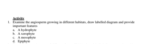 Activity
1. Examine the angiosperm growing in different habitats, draw labelled diagram and provide
important features
a. A hydrophyte
b. А хегоphyte
c. A mesophyte
d. Epiphyte
