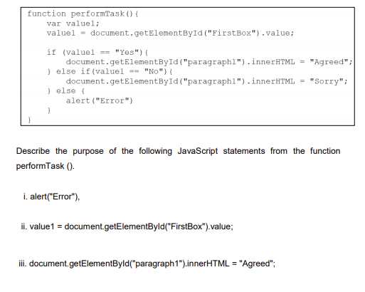 function performTask () {
var valuel;
valuel - document.getElementById ("FirstBox").value;
if (valuel == "Yes") {
document.getElementById ("paragraphl").innerHTML = "Agreed";
) else if (valuel =- "No") {
document.getElementById ("paragraphl").innerHTML = "Sorry";
) else (
alert ("Error")
Describe the purpose of the following JavaScript statements from the function
performTask ().
i. alert("Error"),
ii. value1 = document.getElementByld("FirstBox").value;
iii. document.getElementByld("paragraph1").innerHTML = "Agreed";
