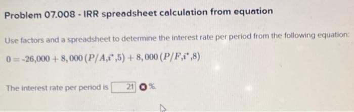 Problem 07.008 - IRR spreadsheet calculation from equation
Use factors and a spreadsheet to determine the interest rate per period from the following equation:
0=-26,000+8,000 (P/A,1,5) +8,000 (P/F,i*,8)
The interest rate per period is
21 1%