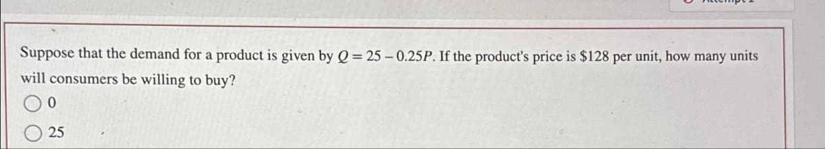 Suppose that the demand for a product is given by Q = 25-0.25P. If the product's price is $128 per unit, how many units
will consumers be willing to buy?
0
25