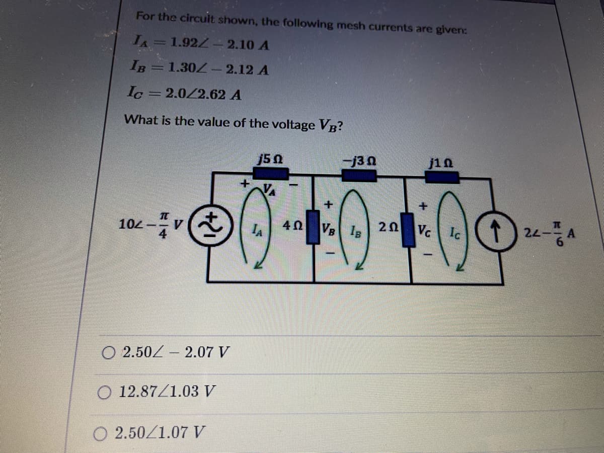 For the circuit shown, the following mesh currents are given:
IA=1.92Z- 2.10 A
IB = 1.30Z - 2.12 A
Ic
2.0/2.62 A
What is the value of the voltage VB?
j50
j10
t) 24-A
104-
V.
40
VB IB
20
Vc
Ic
O 2.50/ 2.07 V
O 12.87/1.03 V
O 2.50/1.07 V
+.
