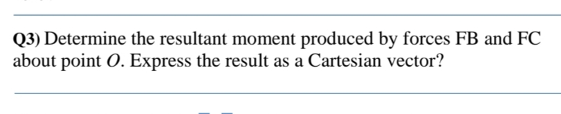 Q3) Determine the resultant moment produced by forces FB and FC
about point O. Express the result as a Cartesian vector?
