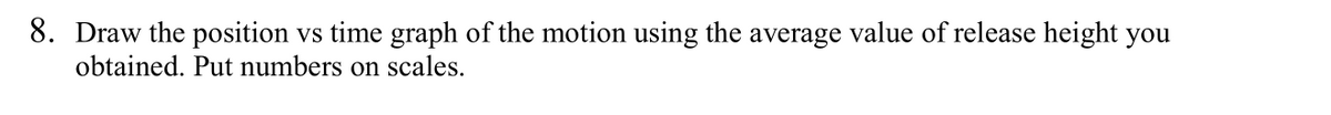 8. Draw the position vs time graph of the motion using the average value of release height you
obtained. Put numbers on scales.