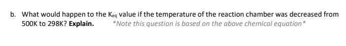 b. What would happen to the Keq value if the temperature of the reaction chamber was decreased from
*Note this question is based on the above chemical equation*
500K to 298K? Explain.
