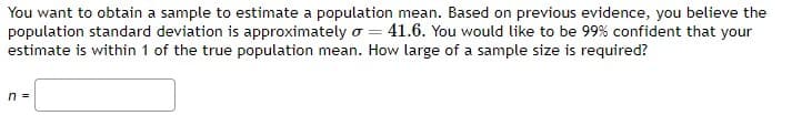 You want to obtain a sample to estimate a population mean. Based on previous evidence, you believe the
population standard deviation is approximately o = 41.6. You would like to be 99% confident that your
estimate is within 1 of the true population mean. How large of a sample size is required?
n =