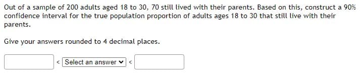 Out of a sample of 200 adults aged 18 to 30, 70 still lived with their parents. Based on this, construct a 90%
confidence interval for the true population proportion of adults ages 18 to 30 that still live with their
parents.
Give your answers rounded to 4 decimal places.
Select an answer ✓ <