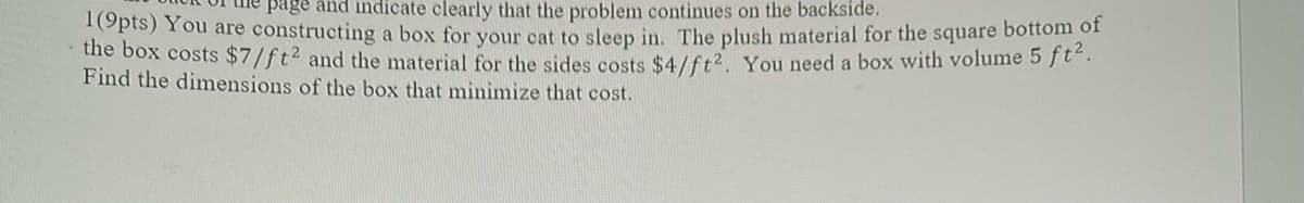 page and indicate clearly that the problem continues on the backside.
1(9pts) You are constructing a box for your cat to sleep in. The plush material for the square bottom of
the box costs $7/ft² and the material for the sides costs $4/ft². You need a box with volume 5 ft².
Find the dimensions of the box that minimize that cost.