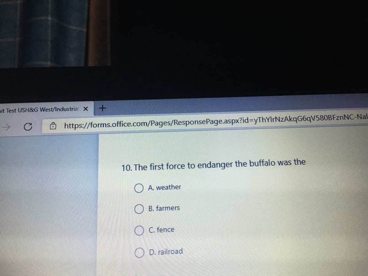 mit Test USH&G West/Industrial X
->
https://forms.office.com/Pages/ResponsePage.aspx?id%3yThYIrNzAkqG6qV580BFznNC-Nal
10. The first force to endanger the buffalo was the
O A. weather
O B. farmers
O C. fence
O D. railroad
