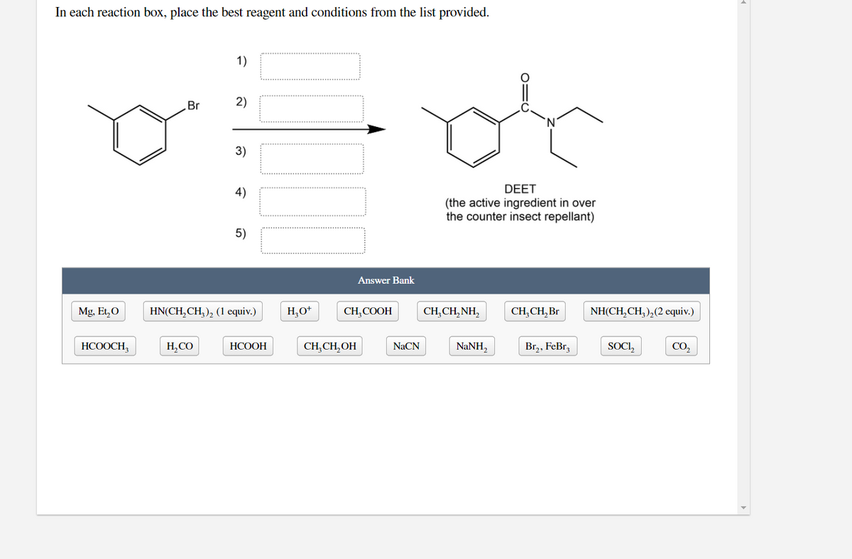 In each reaction box, place the best reagent and conditions from the list provided.
1)
Br
2)
3)
4)
DEET
(the active ingredient in over
the counter insect repellant)
5)
Answer Bank
Mg, Et,0
HN(CH, CH, ), (1 equiv.)
H,O*
CH,COOH
CH,CH,NH,
CH,CH, Br
NH(CH,CH,),(2 cquiv.)
НСООСH,
H,CO
НСООН
CH, CH, OH
NaCN
NaNH,
Br,, FeBr,
SOCI,
CO,
