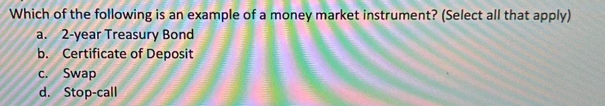 Which of the following is an example of a money market instrument? (Select all that apply)
a. 2-year Treasury Bond
b. Certificate of Deposit
C. Swap
d. Stop-call
