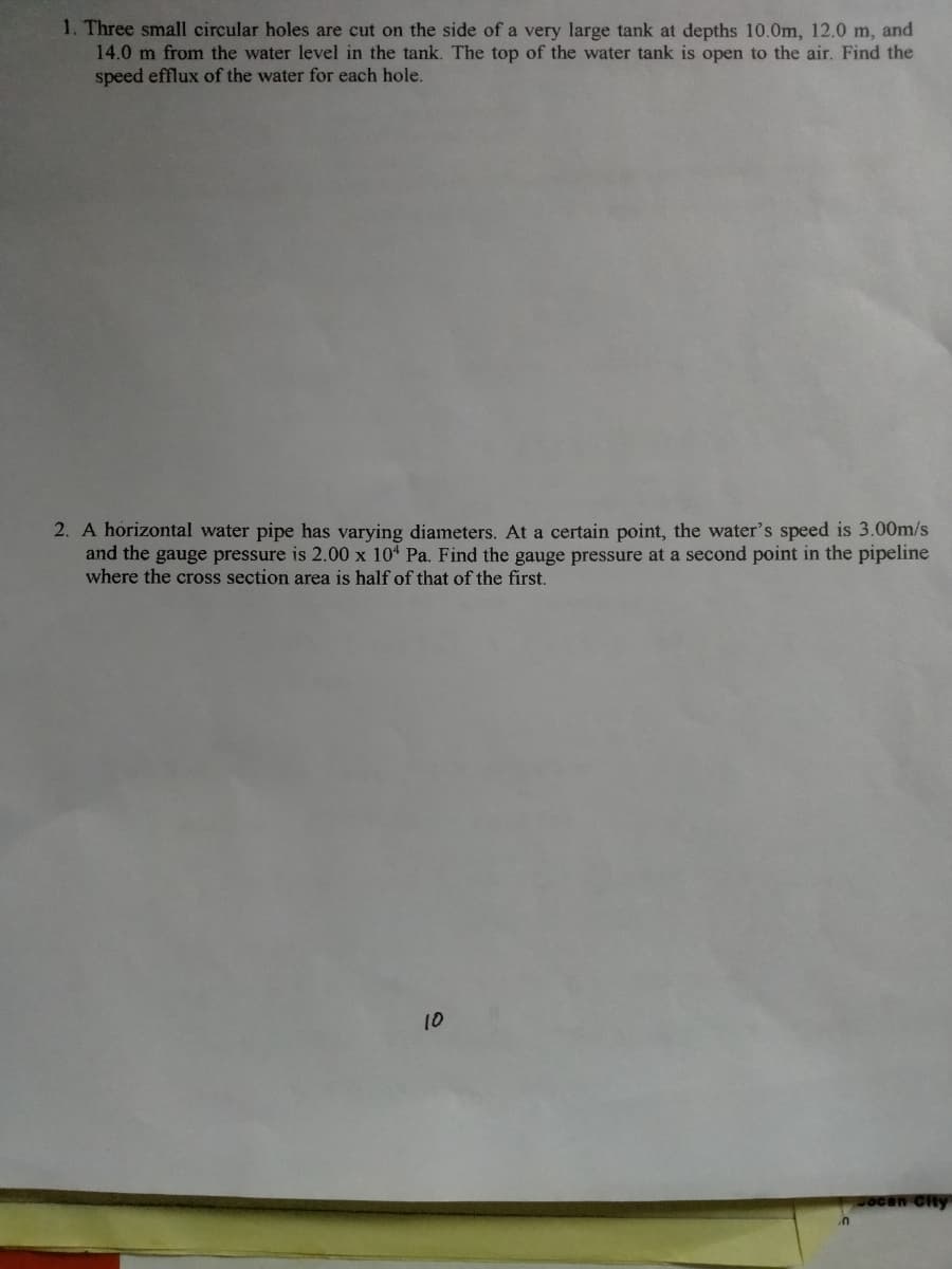 1. Three small circular holes are cut on the side of a very large tank at depths 10.0m, 12.0 m, and
14.0 m from the water level in the tank. The top of the water tank is open to the air. Find the
speed efflux of the water for each hole.
2. A horizontal water pipe has varying diameters. At a certain point, the water's speed is 3.00m/s
and the gauge pressure is 2.00 x 104 Pa. Find the gauge pressure at a second point in the pipeline
where the cross section area is half of that of the first.
10
ocan City
