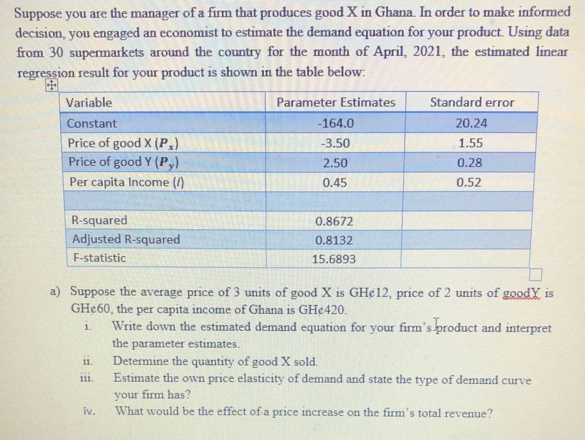 Suppose you are the manager of a firm that produces good X in Ghana In order to make informed
decision, you engaged an economist to estimate the demand equation for your product. Using data
from 30 supermarkets around the country for the month of April, 2021, the estimated linear
regression result for your product is shown in the table below:
Variable
Parameter Estimates
Standard error
Constant
-164.0
20.24
Price of good X (P)
Price of good Y (P,)
-3.50
1.55
2.50
0.28
Per capita Income ()
0.45
0.52
R-squared
Adjusted R-squared
0.8672
0.8132
F-statistic
15.6893
a) Suppose the average price of 3 units of good X is GH¢12, price of 2 units of goodY is
GH¢60, the per capita income of Ghana is GH¢420.
Write down the estimated demand equation for your firm's product and interpret
1.
the parameter estimates.
Determine the quantity of good X sold.
Estimate the own price elasticity of demand and state the type of demand curve
1.
11
your firm has?
What would be the effect of a price increase on the firm's total revenue?
iv.
