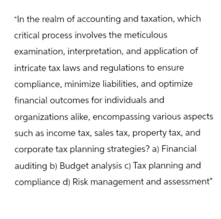 "In the realm of accounting and taxation, which
critical process involves the meticulous
examination, interpretation, and application of
intricate tax laws and regulations to ensure
compliance, minimize liabilities, and optimize
financial outcomes for individuals and
organizations alike, encompassing various aspects
such as income tax, sales tax, property tax, and
corporate tax planning strategies? a) Financial
auditing b) Budget analysis c) Tax planning and
compliance d) Risk management and assessment"