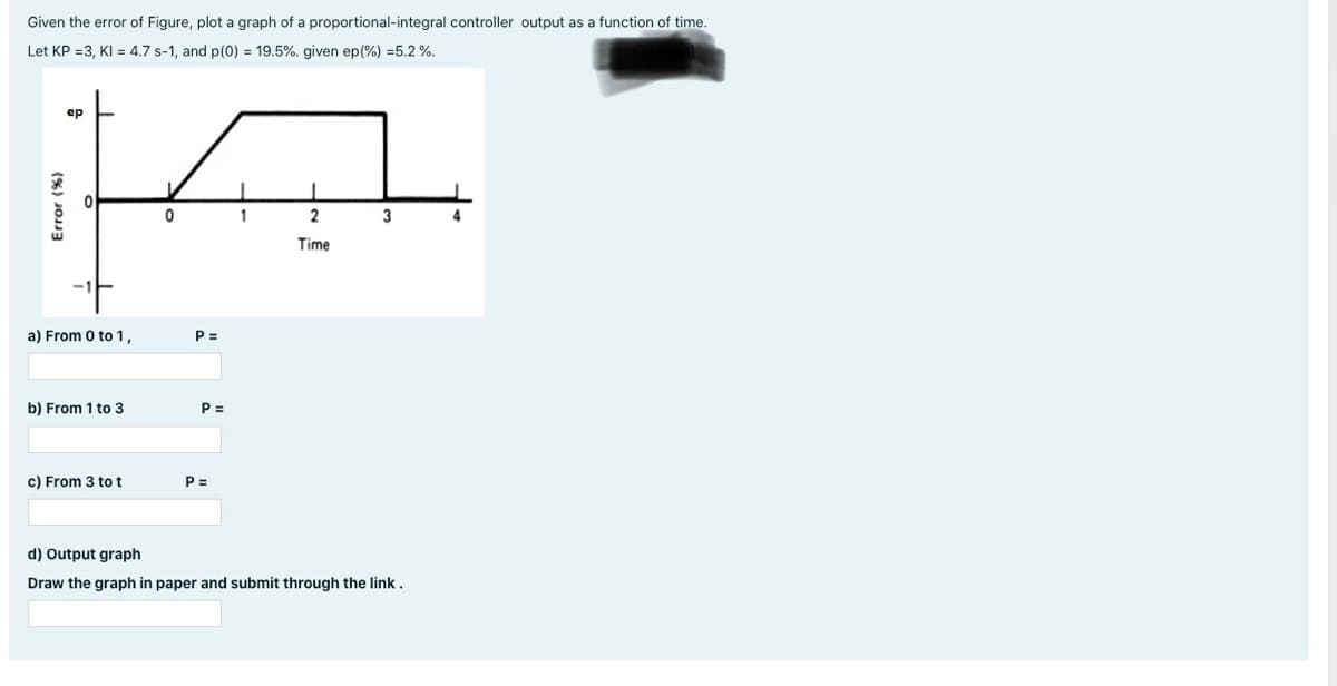 Given the error of Figure, plot a graph of a proportional-integral controller output as a function of time.
Let KP =3, KI = 4.7 s-1, and p(0) = 19.5%. given ep(%) =5.2 %.
ep
1
4
Time
a) From 0 to 1,
P =
b) From 1 to 3
P =
c) From 3 to t
P =
d) Output graph
Draw the graph in paper and submit through the link.
(%) JOJ
