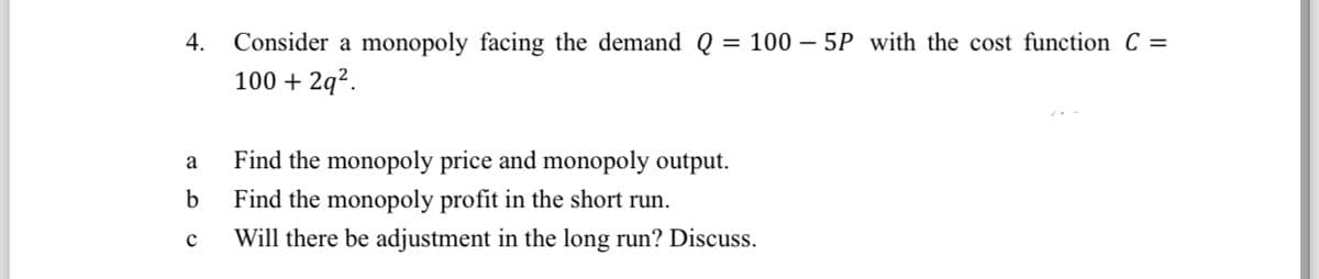 4.
Consider a monopoly facing the demand Q = 100-5P with the cost function C =
100+2q².
a Find the monopoly price and monopoly output.
b
Find the monopoly profit in the short run.
с
Will there be adjustment in the long run? Discuss.