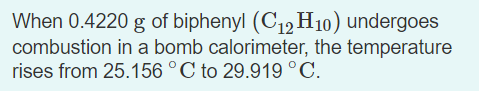 When 0.4220 g of biphenyl (C12 H10) undergoes
combustion in a bomb calorimeter, the temperature
rises from 25.156 °C to 29.919 °C.
