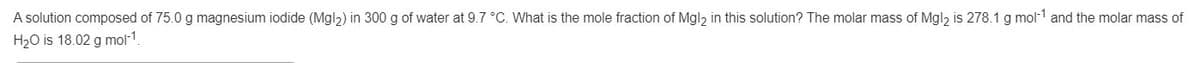 A solution composed of 75.0 g magnesium iodide (Mgl2) in 300 g of water at 9.7 °C. What is the mole fraction of Mgl, in this solution? The molar mass of Mgl, is 278.1 g mol-1 and the molar mass of
H20 is 18.02 g mol-1.
