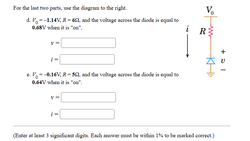 For the last two parts, use the diagram to the right.
d. V = -1.14V, R = 62, and the voltage across the diode is equal to
0.68V when it is "on".
i
V =
e. V = -0.16V, R = 52, and the voltage across the diode is equal to
0.64V when it is "on".
V=
i =
Vo
ww
R≤
KHI
(Enter at least 3 significant digits. Each answer must be within 1% to be marked correct.)
+ ひ -