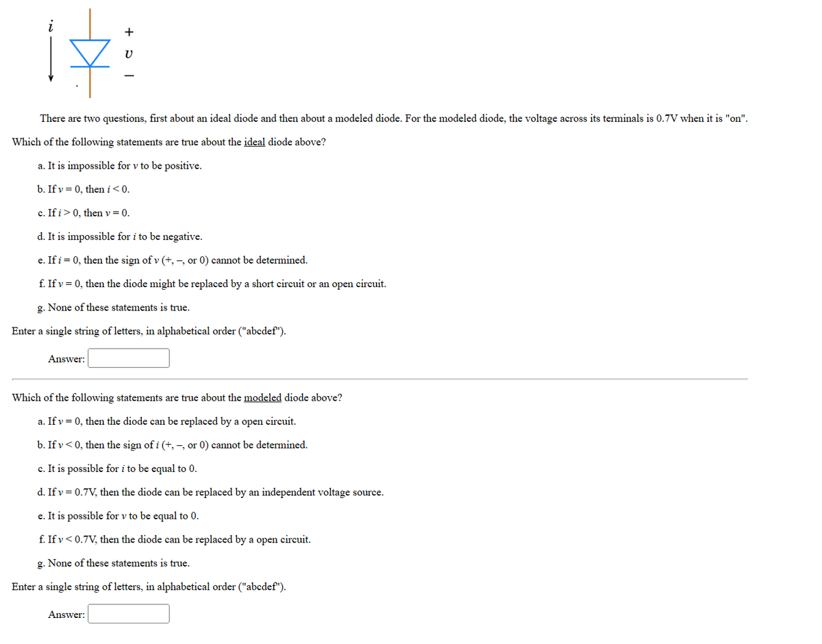 There are two questions, first about an ideal diode and then about a modeled diode. For the modeled diode, the voltage across its terminals is 0.7V when it is "on".
Which of the following statements are true about the ideal diode above?
a. It is impossible for v to be positive.
b. If v = 0, then i < 0.
c. If i> 0, then v = 0.
d. It is impossible for i to be negative.
e. If i = 0, then the sign of v (+,-, or 0) cannot be determined.
f. If v = 0, then the diode might be replaced by a short circuit or an open circuit.
g. None of these statements is true.
Enter a single string of letters, in alphabetical order ("abcdef").
Answer:
+
V
Which of the following statements are true about the modeled diode above?
a. If v = 0, then the diode can be replaced by a open circuit.
b. If v < 0, then the sign of i (+,-, or 0) cannot be determined.
c. It is possible for i to be equal to 0.
d. If v = 0.7V, then the diode can be replaced by an independent voltage source.
e. It is possible for v to be equal to 0.
f. If v < 0.7V, then the diode can be replaced by a open circuit.
g. None of these statements is true.
Enter a single string of letters, in alphabetical order ("abcdef").
Answer: