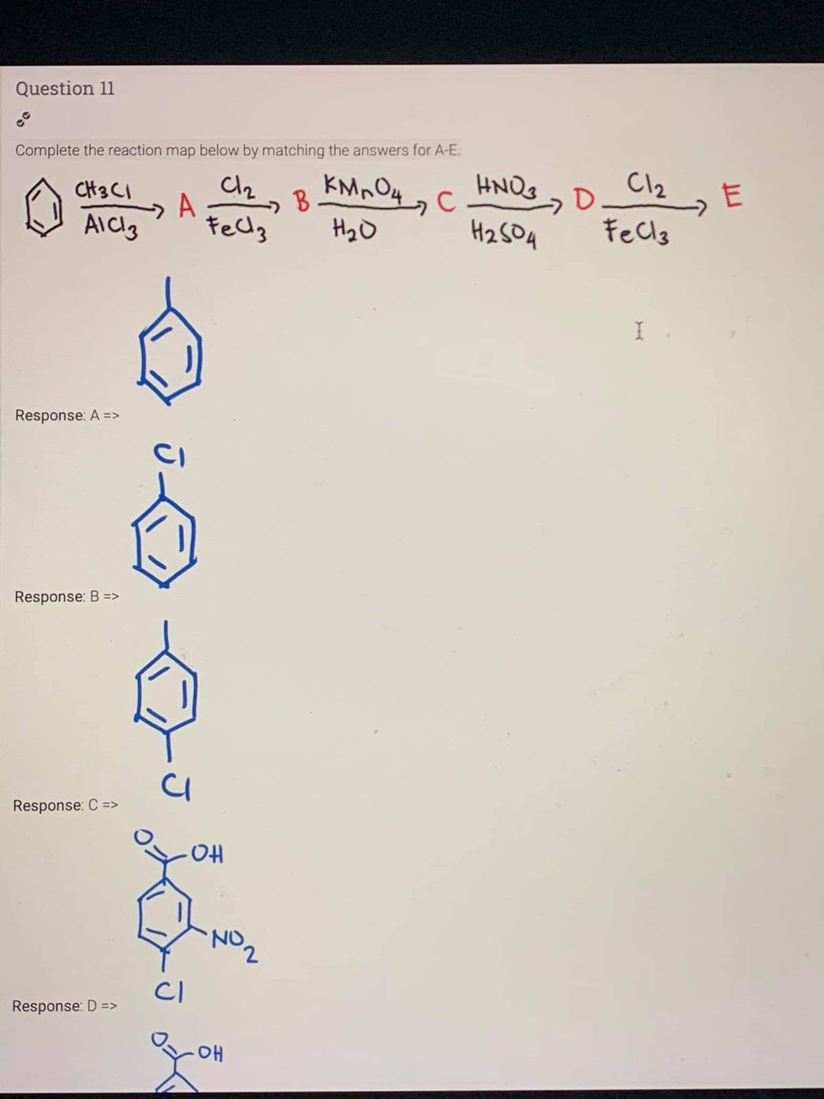 Question 11
Complete the reaction map below by matching the answers for A-E.
Cl2
HNOg
C
CH3 CI
A
H2O
Hz SOA
Fecls
Response: A =>
Response: B =>
Response: C =>
NO2
CI
Response: D =>
