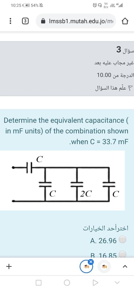 10:25 I+ 54% N
(3
Imssb1.mutah.edu.jo/m
سؤال 3
غير مجاب عليه بعد
10.00
الدرجة من
علّم هذا السؤال
Determine the equivalent capacitance (
in mF units) of the combination shown
.when C = 33.7 mF
%3D
C
To
Tc Te
C
2C
اخترأحد الخيارات
A. 26.96
B 16 85.
+
