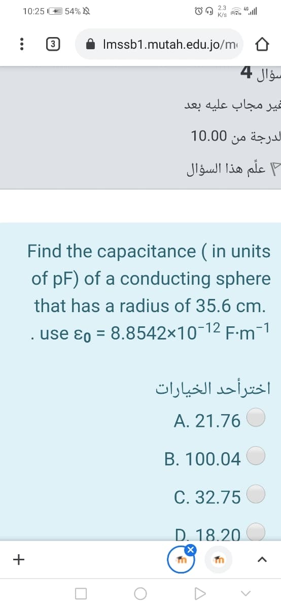 10:25 E 54% N
K/s
(3
Imssb1.mutah.edu.jo/m 0
سؤال 4
غير مجاب عليه بعد
10.00
الدرجة من
علم هذا السؤال
Find the capacitance ( in units
of pF) of a conducting sphere
that has a radius of 35.6 cm.
. use ɛo = 8.8542×10-12 F:m¬1
اخترأحد الخیارات
A. 21.76
B. 100.04
C. 32.75
D. 18.20
+
