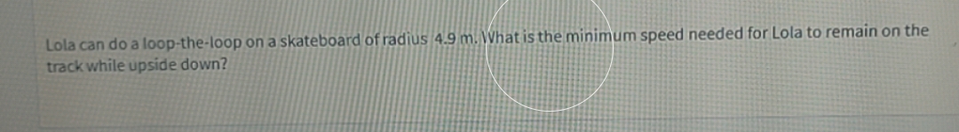 Lola can do a loop-the-loop on a skateboard of radius 4.9 m. What is the minimum speed needed for Lola to remain on the
track while upside down?
