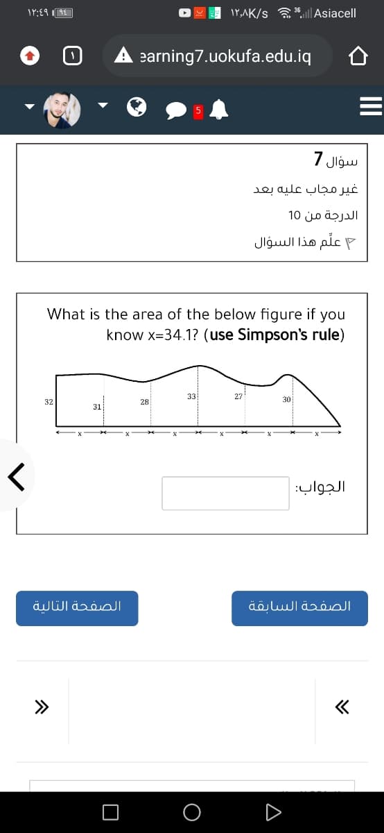 IP,AK/s a ".ll Asiacell
earning7.uokufa.edu.iq
سؤال 7
غير مجاب عليه بعد
الدرجة من 10
P علم هذا السؤال
What is the area of the below figure if you
know x=34.1? (use Simpson's rule)
33
27
30
32
28
31
الجواب:
الصفحة التالية
الصفحة السابقة
>>
O O D
