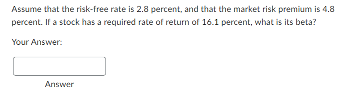 Assume that the risk-free rate is 2.8 percent, and that the market risk premium is 4.8
percent. If a stock has a required rate of return of 16.1 percent, what is its beta?
Your Answer:
Answer