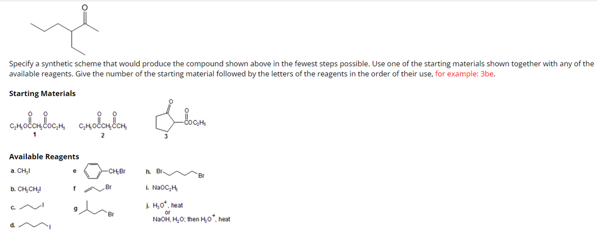 Specify a synthetic scheme that would produce the compound shown above in the fewest steps possible. Use one of the starting materials shown together with any of the
available reagents. Give the number of the starting material followed by the letters of the reagents in the order of their use, for example: 3be.
Starting Materials
Ilean
словотвости словответ
2
Available Reagents
a. CH₂I
b. CH₂CH₂I
C.
d.
e
f
-CH₂Br
.Br
Br
h. Br.
Br
i. NaOC₂H₂
j. H₂O*, heat
or
NaOH, H₂O; then H₂O*, heat