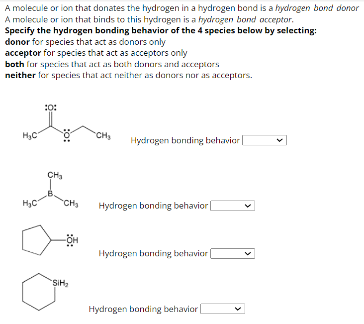 A molecule or ion that donates the hydrogen in a hydrogen bond is a hydrogen bond donor
A molecule or ion that binds to this hydrogen is a hydrogen bond acceptor.
Specify the hydrogen bonding behavior of the 4 species below by selecting:
donor for species that act as donors only
acceptor for species that act as acceptors only
both for species that act as both donors and acceptors
neither for species that act neither as donors nor as acceptors.
H₂C
H3C
:0:
:O:
CH3
B.
CH3
-OH
SiH₂
CH3
Hydrogen bonding behavior
Hydrogen bonding behavior
Hydrogen bonding behavior
Hydrogen bonding behavior