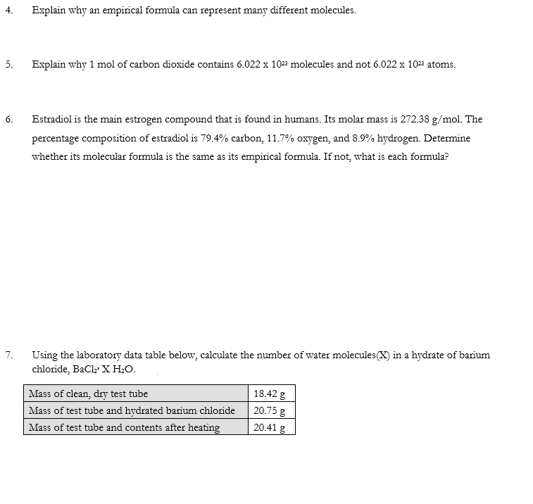 4.
Explain why an empirical formula can represent many different molecules.
5.
Explain why 1 mol of carbon dioxide contains 6.022 x 1023 molecules and not 6.022 x 10²³ atoms.
6.
Estradiol is the main estrogen compound that is found in humans. Its molar mass is 272.38 g/mol. The
percentage composition of estradiol is 79.4% carbon, 11.7% oxygen, and 8.9% hydrogen. Determine
whether its molecular formula is the same as its empirical formula. If not, what is each formula?
7.
Using the laboratory data table below, calculate the number of water molecules (X) in a hydrate of barium
chloride, BaCl₂ X H₂O.
Mass of clean, dry test tube
18.42 g
20.75 g
Mass of test tube and hydrated barium chloride
Mass of test tube and contents after heating
20.41 g