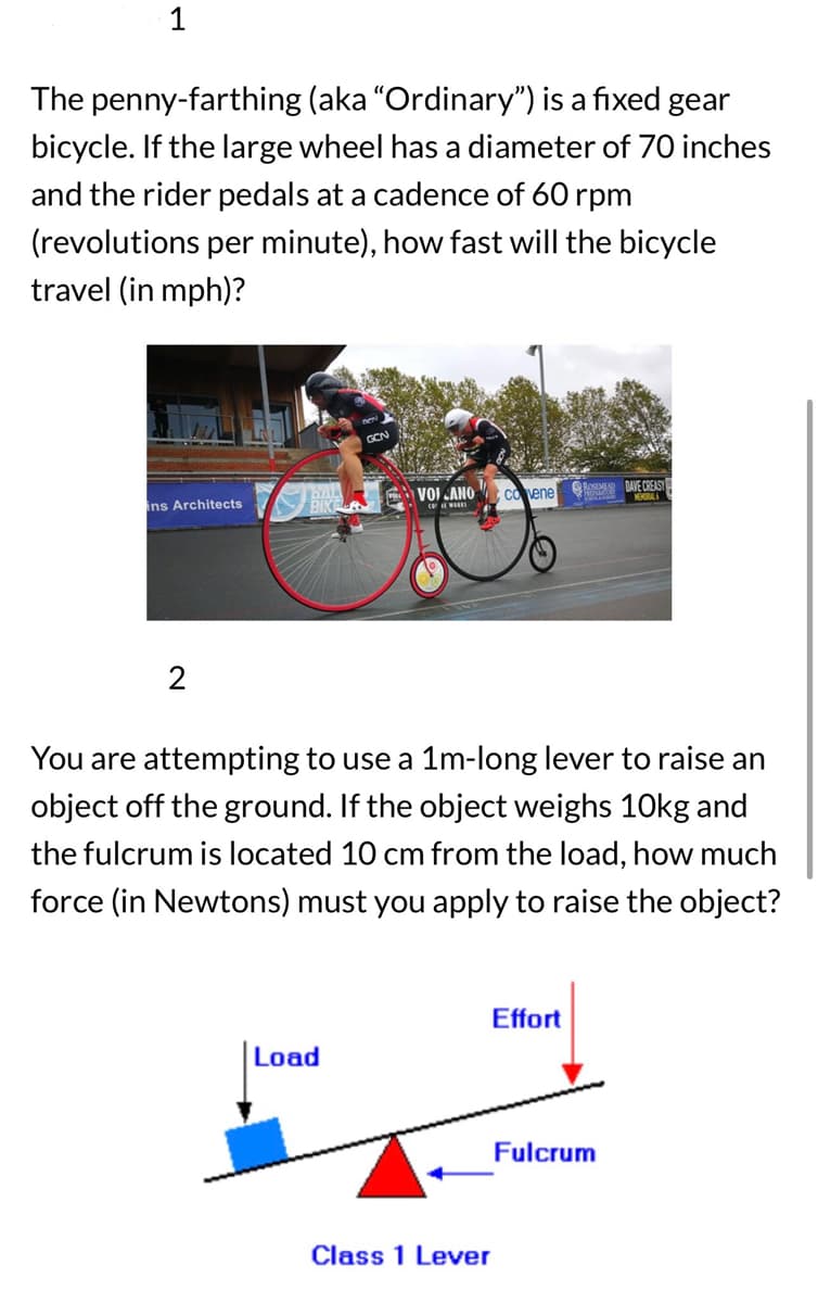 1
The penny-farthing (aka "Ordinary") is a fixed gear
bicycle. If the large wheel has a diameter of 70 inches
and the rider pedals at a cadence of 60 rpm
(revolutions per minute), how fast will the bicycle
travel (in mph)?
BAL
ins Architects
VOIANO Covene ROSEMED DAVE CREASY
2
You are attempting to use a 1m-long lever to raise an
object off the ground. If the object weighs 10kg and
the fulcrum is located 10 cm from the load, how much
force (in Newtons) must you apply to raise the object?
Effort
Load
Class 1 Lever
Fulcrum