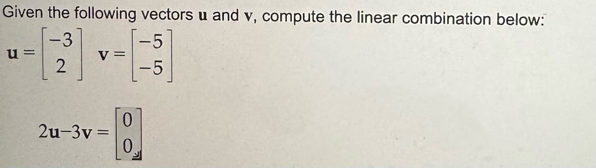 Given the following vectors u and v, compute the linear combination below:
u =
-3
-5
V =
2
-5
2u-3v=
0