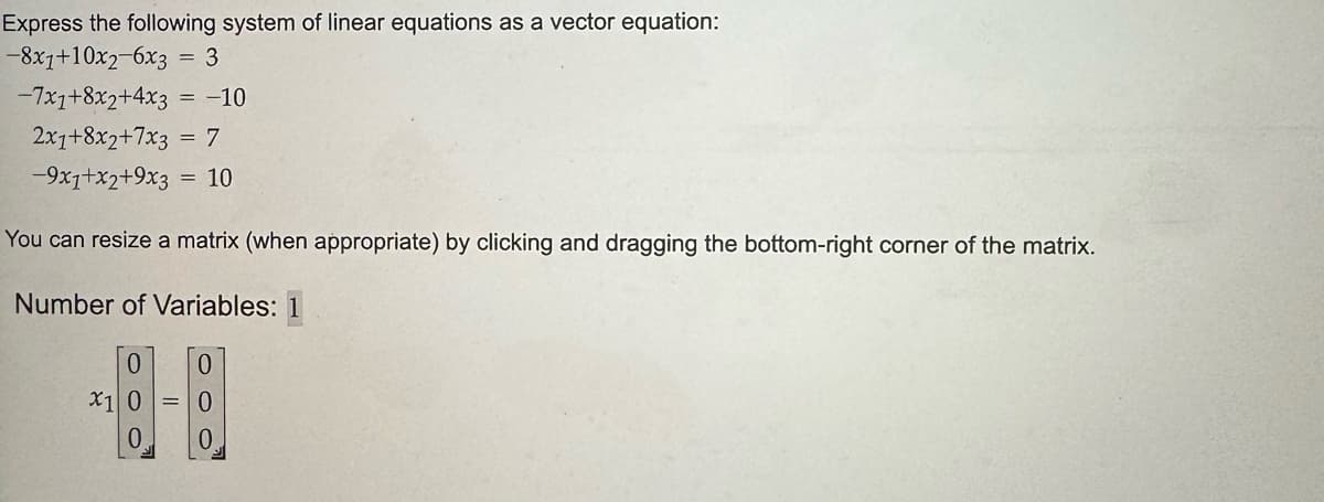 Express the following system of linear equations as a vector equation:
-8x1+10x2-6x3 = 3
-7x1+8x2+4x3 = -10
2x1+8x2+7x3 = 7
-9x1+x2+9x3
10
You can resize a matrix (when appropriate) by clicking and dragging the bottom-right corner of the matrix.
Number of Variables: 1
0
X1 0
0