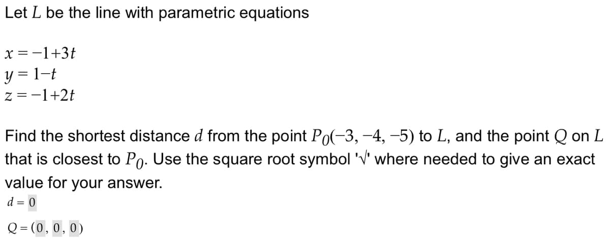 Let L be the line with parametric equations
x = −1+3t
y = 1-t
z=-1+2t
Find the shortest distance d from the point Po(-3, -4, −5) to L, and the point Q on L
that is closest to Po. Use the square root symbol 'V' where needed to give an exact
value for your answer.
d = 0
Q = (0,0,0)