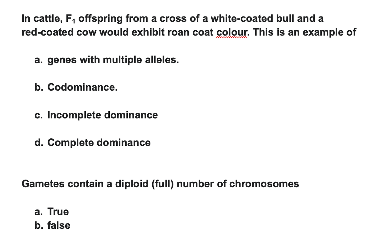 In cattle, F₁ offspring from a cross of a white-coated bull and a
red-coated cow would exhibit roan coat colour. This is an example of
a. genes with multiple alleles.
b. Codominance.
c. Incomplete dominance
d. Complete dominance
Gametes contain a diploid (full) number of chromosomes
a. True
b. false