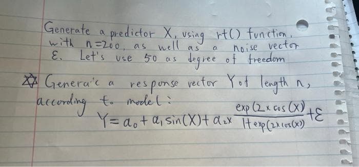 Generate a predictor X,
with n=200. asA using rt() functim,
with n=20o, as nell
Let's use 50 as
noise vector
degree of freedom
as
E.
X☆ Genera'c
according to mode t:
response vector Yot length n,
exp (2x cos (X)
Y= aot a, sin(X)t dox Herp(2.0)
