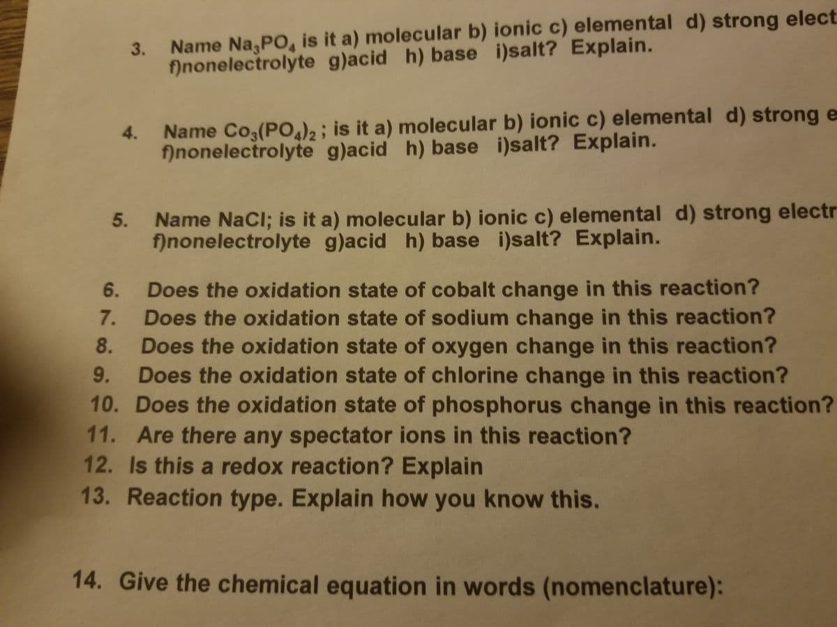 3. Name Na,PO, is it a) molecular b) ionic c) elemental d) strong elect
fînonelectrolyte g)acid h) base i)salt? Explain.
Name Co,(PO)2 ; is it a) molecular b) ionic c) elemental d) strong e
fînonelectrolyte g)acid h) base i)salt? Explain.
4.
Name NaCl; is it a) molecular b) ionic c) elemental d) strong electr
f)nonelectrolyte g)acid h) base i)salt? Explain.
5.
Does the oxidation state of cobalt change in this reaction?
Does the oxidation state of sodium change in this reaction?
Does the oxidation state of oxygen change in this reaction?
9. Does the oxidation state of chlorine change in this reaction?
6.
7.
8.
10. Does the oxidation state of phosphorus change in this reaction?
11. Are there any spectator ions in this reaction?
12. Is this a redox reaction? Explain
13. Reaction type. Explain how you know this.
14. Give the chemical equation in words (nomenclature):
