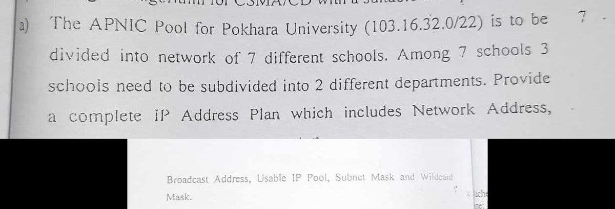 The APNIC Pool for Pokhara University (103.16.32.0/22) is to be
divided into network of 7 different schools. Among 7 schools 3
schools need to be subdivided into 2 different departments. Provide
a complete IP Address Plan which includes Network Address,
Broadcast Address, Usable IP Pool, Subnet Mask and Wildcard
Mask.
Sche