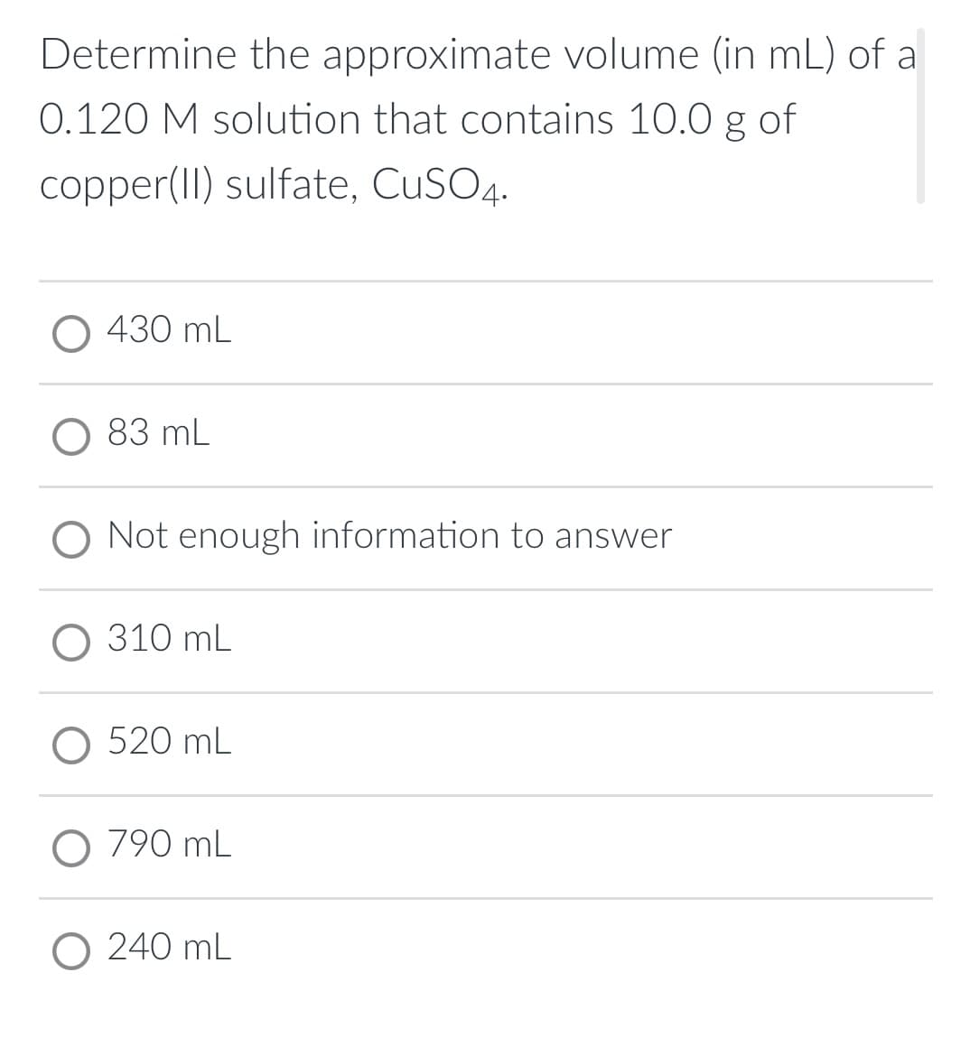 Determine the approximate volume (in mL) of a
0.120 M solution that contains 10.0 g of
copper(II) sulfate, CuSO4.
430 mL
83 mL
O Not enough information to answer
О 310 mL
O 520 mL
О 790 mL
O 240 mL
