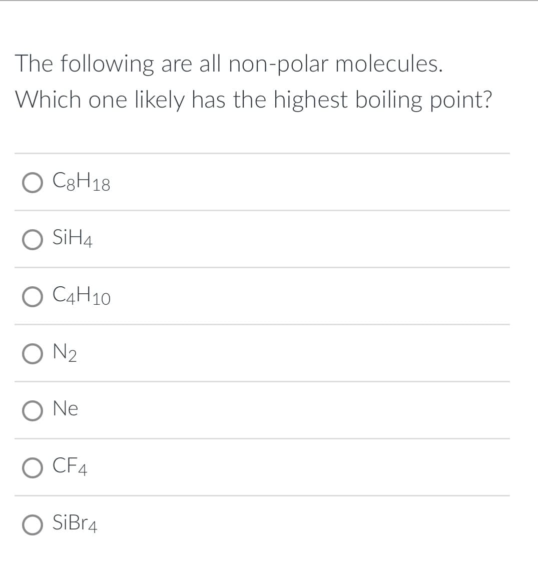 The following are all non-polar molecules.
Which one likely has the highest boiling point?
O C3H18
O SİH4
O C4H10
O N2
Ne
O CF4
SiBr4
