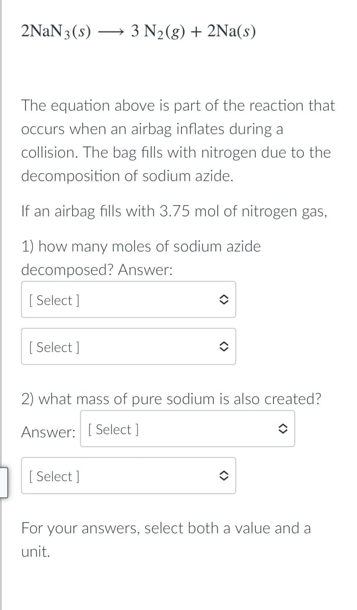 2NAN3(s)
- 3 N2(g) + 2Na(s)
The equation above is part of the reaction that
occurs when an airbag inflates during a
collision. The bag fills with nitrogen due to the
decomposition of sodium azide.
If an airbag fills with 3.75 mol of nitrogen gas,
1) how many moles of sodium azide
decomposed? Answer:
[ Select ]
[ Select ]
2) what mass of pure sodium is also created?
Answer: [ Select ]
[ Select ]
For your answers, select both a value and a
unit.
<>
<>
